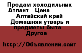 Продам холодильник Атлант › Цена ­ 9 900 - Алтайский край Домашняя утварь и предметы быта » Другое   